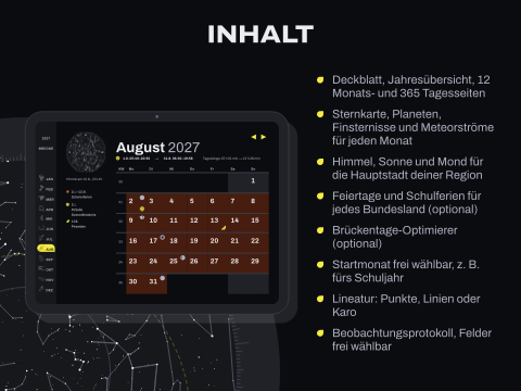 Inhalt: Deckblatt, Jahresübersicht, 12 Monats- und 365 Tagesseiten; Sternkarte, Planeten, Finsternisse und Meteorströme für jeden Monat; Himmel, Sonne und Mond für die Hauptstadt deiner Region; Feiertage und Schulferien für jedes Bundesland (optional); Brückentage-Optimierer (optional); Startmonat frei wählbar, z. B. fürs Schuljahr; Lineatur: Punkte, Linien oder Karo; Beobachtungsprotokoll, Felder frei wählbar
